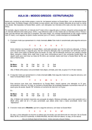55
Obra com Certificado Digital de Direito Autoral – Direitos reservados a Eduardo Feldberg
AAUULLAA 2288 –– MMOODDOOSS GGRREEGGOOSS -- EESSTTRRUUTTUURRAAÇÇÃÃOO
Nesta aula, montarei os sete modos gregos, e para tal, me basearei sempre na Escala Maior, com as alterações típicas
de cada modo. Os Modos Gregos, como já disse na aula anterior, são formas (modos) diferentes de se tocar ou cantar
uma escala. São baseadas na Escala Maior, porém, com alterações nos intervalos entre cada uma das notas e a nota
tônica.
Por exemplo, alguns modos têm um intervalo de 2ª maior entre o segundo grau e a tônica, enquanto outras escalas têm
um intervalo diferente entre estes graus. Enfim, o que diferencia cada um dos modos são os intervalos entre a Tônica e
cada uma das demais seis notas que a compõem. Dos sete modos, vou começar apresentando os três modos maiores
(com 3ª maior), e em seguida, os quatro modos menores (com a 3ª menor), criando exemplos na tonalidade Ré.
1) O primeiro modo que apresentarei é o modo chamado Jônio. Este modo é caracterizado pela seguinte estrutura
escalar:
T 2 3 4 5 6 7
Como estamos nos baseando na Escala Maior, você pode perceber que não há nenhuma alteração. A Tônica
continua sendo tônica, o segundo grau não tem nenhuma alteração (não é aumentado nem diminuído nenhum
tom), assim como todos os demais graus da escala. Ou seja, não há alteração nenhuma com relação à Escala
Maior, portanto o Modo Jônio nada mais é que outra nomenclatura para a tão conhecida Escala Maior. Se
alguém pedir para você tocar as notas do Ré Jônio, por exemplo, basta você tocar a Escala Maior de Ré, que
será a mesma coisa.
Ex.:
Ré Maior: Ré Mi Fá# Sol Lá Si Do#
Ré Jônio: Ré Mi Fá# Sol Lá Si Do#
Obs. O Modo Jônio possui uma sonoridade mais alegre, animada, pois nela, os graus VI e VII são maiores.
2) O segundo modo que apresentarei é o modo chamado Lídio. Este segundo modo tem a seguinte estrutura, com
base na Escala Maior normal:
T 2 3 #4 5 6 7
Esta estrutura quer dizer que, baseando-se na Escala Maior, haverá apenas uma alteração no IV grau,
aumentando-o meio-tom. Ou seja, eu montarei a Escala Maior da tonalidade desejada e aumentarei meio-tom no
quarto grau da escala. Aquele “#4” simboliza um aumento de meio-tom no IV grau.
Ex.:
Ré Maior: Ré Mi Fá# Sol Lá Si Do#
Ré Lídio: Ré Mi Fá# Sol# Lá Si Do#
Obs. O Modo Lídio também transmite uma sensação de alegria. Músicas animadas, pois é bem parecido com o
Modo Jônio, além de ter o IV grau aumentado, que afasta ainda mais a típica sonoridade menor mais
"depressiva".
3) O terceiro modo será o Mixolídio, que tem a seguinte estrutura, com base na Escala Maior:
T 2 3 4 5 6 b7
Ou seja, a única alteração se encontra no sétimo grau da escala, que será diminuído em meio-tom. Se na Escala
Maior de Ré, a nota Do é sustenida, no Modo Mixolídio, ela será meio-tom abaixo, ou seja, um Do natural.
 