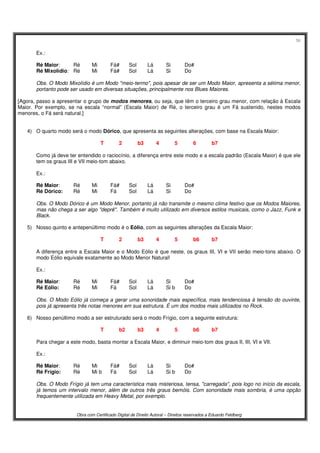 56
Obra com Certificado Digital de Direito Autoral – Direitos reservados a Eduardo Feldberg
Ex.:
Ré Maior: Ré Mi Fá# Sol Lá Si Do#
Ré Mixolídio: Ré Mi Fá# Sol Lá Si Do
Obs. O Modo Mixolídio é um Modo "meio-termo", pois apesar de ser um Modo Maior, apresenta a sétima menor,
portanto pode ser usado em diversas situações, principalmente nos Blues Maiores.
[Agora, passo a apresentar o grupo de modos menores, ou seja, que têm o terceiro grau menor, com relação à Escala
Maior. Por exemplo, se na escala “normal” (Escala Maior) de Ré, o terceiro grau é um Fá sustenido, nestes modos
menores, o Fá será natural.]
4) O quarto modo será o modo Dórico, que apresenta as seguintes alterações, com base na Escala Maior:
T 2 b3 4 5 6 b7
Como já deve ter entendido o raciocínio, a diferença entre este modo e a escala padrão (Escala Maior) é que ele
tem os graus III e VII meio-tom abaixo.
Ex.:
Ré Maior: Ré Mi Fá# Sol Lá Si Do#
Ré Dórico: Ré Mi Fá Sol Lá Si Do
Obs. O Modo Dórico é um Modo Menor, portanto já não transmite o mesmo clima festivo que os Modos Maiores,
mas não chega a ser algo "deprê". Também é muito utilizado em diversos estilos musicais, como o Jazz, Funk e
Black.
5) Nosso quinto e antepenúltimo modo é o Eólio, com as seguintes alterações da Escala Maior:
T 2 b3 4 5 b6 b7
A diferença entre a Escala Maior e o Modo Eólio é que neste, os graus III, VI e VII serão meio-tons abaixo. O
modo Eólio equivale exatamente ao Modo Menor Natural!
Ex.:
Ré Maior: Ré Mi Fá# Sol Lá Si Do#
Ré Eólio: Ré Mi Fá Sol Lá Si b Do
Obs. O Modo Eólio já começa a gerar uma sonoridade mais específica, mais tendenciosa à tensão do ouvinte,
pois já apresenta três notas menores em sua estrutura. É um dos modos mais utilizados no Rock.
6) Nosso penúltimo modo a ser estruturado será o modo Frígio, com a seguinte estrutura:
T b2 b3 4 5 b6 b7
Para chegar a este modo, basta montar a Escala Maior, e diminuir meio-tom dos graus II, III, VI e VII.
Ex.:
Ré Maior: Ré Mi Fá# Sol Lá Si Do#
Ré Frígio: Ré Mi b Fá Sol Lá Si b Do
Obs. O Modo Frígio já tem uma característica mais misteriosa, tensa, "carregada", pois logo no início da escala,
já temos um intervalo menor, além de outros três graus bemóis. Com sonoridade mais sombria, é uma opção
frequentemente utilizada em Heavy Metal, por exemplo.
 