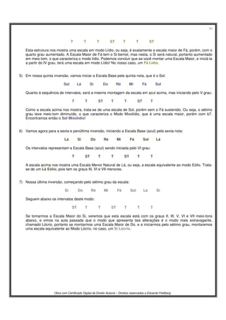 59
Obra com Certificado Digital de Direito Autoral – Direitos reservados a Eduardo Feldberg
T T T ST T T ST
Esta estrutura nos mostra uma escala em modo Lídio, ou seja, é exatamente a escala maior de Fá, porém, com o
quarto grau aumentado. A Escala Maior de Fá tem o Si bemol, mas nesta, o Si será natural, portanto aumentado
em meio-tom, o que caracteriza o modo lídio. Podemos concluir que se você montar uma Escala Maior, e iniciá-la
a partir do IV grau, terá uma escala em modo Lídio! No nosso caso, um Fá Lídio.
5) Em nossa quinta inversão, vamos iniciar a Escala Base pela quinta nota, que é o Sol:
Sol Lá Si Do Ré Mi Fá Sol
Quanto à sequência de intervalos, será a mesma montagem da escala em azul acima, mas iniciando pelo V grau:
T T ST T T ST T
Como a escala acima nos mostra, trata-se de uma escala de Sol, porém sem o Fá sustenido. Ou seja, o sétimo
grau teve meio-tom diminuído, o que caracteriza o Modo Mixolídio, que é uma escala maior, porém com b7.
Encontramos então o Sol Mixolídio!
6) Vamos agora para a sexta e penúltima inversão, iniciando a Escala Base (azul) pela sexta nota:
Lá Si Do Ré Mi Fá Sol Lá
Os intervalos representam a Escala Base (azul) sendo iniciada pelo VI grau:
T ST T T ST T T
A escala acima nos mostra uma Escala Menor Natural de Lá, ou seja, a escala equivalente ao modo Eólio. Trata-
se de um Lá Eólio, pois tem os graus III, VI e VII menores.
7) Nossa última inversão, começando pelo sétimo grau da escala:
Si Do Ré Mi Fá Sol Lá Si
Seguem abaixo os intervalos deste modo:
ST T T ST T T T
Se tomarmos a Escala Maior do Si, veremos que esta escala está com os graus II, III, V, VI e VII meio-tons
abaixo, e vimos na aula passada que o modo que apresenta tais alterações é o modo mais extravagante,
chamado Lócrio, portanto se montarmos uma Escala Maior de Do, e a iniciarmos pelo sétimo grau, montaremos
uma escala equivalente ao Modo Lócrio, no caso, um Si Lócrio.
 