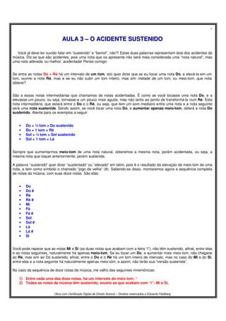 6
Obra com Certificado Digital de Direito Autoral – Direitos reservados a Eduardo Feldberg
AAUULLAA 33 –– OO AACCIIDDEENNTTEE SSUUSSTTEENNIIDDOO
Você já deve ter ouvido falar em “sustenido” e “bemol”, não?! Estas duas palavras representam dois dos acidentes da
música. Diz-se que são acidentes, pois uma nota que os apresente não será mais considerada uma “nota natural”, mas
uma nota alterada, ou melhor, acidentada! Pense comigo:
Se entre as notas Do > Ré há um intervalo de um tom, isto quer dizer que se eu tocar uma nota Do, e elevá-la em um
tom, ouvirei a nota Ré, mas e se eu não subir um tom inteiro, mas sim metade de um tom, ou meio-tom, que nota
obterei?
São a essas notas intermediárias que chamamos de notas acidentadas. É como se você tocasse uma nota Do, e a
elevasse um pouco, ou seja, tornasse-a um pouco mais aguda, mas não tanto ao ponto de transformá-la num Ré. Esta
nota intermediária, que estará entre o Do e o Ré, ou seja, que tem um som mediano entre uma nota e a nota seguinte
será uma nota sustenida. Sendo assim, se você tocar uma nota Do, e aumentar apenas meio-tom, obterá a nota Do
sustenido. Atente para os exemplos a seguir:
• Do + ½ tom = Do sustenido
• Do + 1 tom = Ré
• Sol + ½ tom = Sol sustenido
• Sol + 1 tom = Lá
Sempre que aumentarmos meio-tom de uma nota natural, obteremos a mesma nota, porém acidentada, ou seja, a
mesma nota que toquei anteriormente, porém sustenida.
A palavra “sustenido” quer dizer “sustentado” ou “elevado” em latim, pois é o resultado da elevação de meio-tom de uma
nota, e tem como símbolo o chamado “jogo da velha” (#). Sabendo-se disso, montaremos agora a sequência completa
de notas da música, com suas doze notas. São elas:
• Do
• Do #
• Ré
• Ré #
• Mi
• Fá
• Fá #
• Sol
• Sol #
• Lá
• Lá #
• Si
Você pode reparar que as notas Mi e Si (as duas notas que acabam com a letra “i”), não têm sustenido, afinal, entre elas
e as notas seguintes, naturalmente há apenas meio-tom. Se eu tocar um Do, e aumentar mais meio-tom, não chegarei
ao Ré, mas sim ao Do sustenido, afinal, entre o Do e o Ré há um tom inteiro de intervalo, mas no caso do Mi e do Si,
entre elas e a nota seguinte há naturalmente apenas meio-tom, e assim, não terão sua “versão sustenida”.
No caso da sequência de doze notas da música, me valho das seguintes mnemônicas:
1) Entre cada uma das doze notas, há um intervalo de meio tom; ¹
2) Todas as notas da música têm sustenido, exceto as que acabam com “i”: Mi e Si.
 