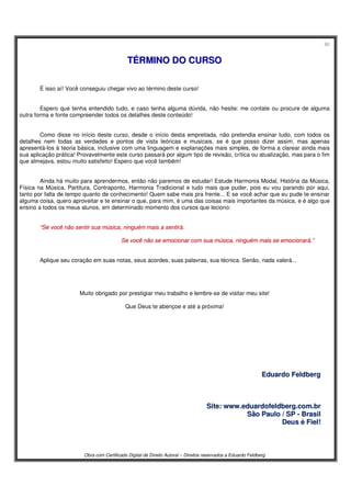60
Obra com Certificado Digital de Direito Autoral – Direitos reservados a Eduardo Feldberg
TTÉÉRRMMIINNOO DDOO CCUURRSSOO
É isso aí! Você conseguiu chegar vivo ao término deste curso!
Espero que tenha entendido tudo, e caso tenha alguma dúvida, não hesite: me contate ou procure de alguma
outra forma e fonte compreender todos os detalhes deste conteúdo!
Como disse no início deste curso, desde o início desta empreitada, não pretendia ensinar tudo, com todos os
detalhes nem todas as verdades e pontos de vista teóricas e musicais, se é que posso dizer assim, mas apenas
apresentá-los à teoria básica, inclusive com uma linguagem e explanações mais simples, de forma a clarear ainda mais
sua aplicação prática! Provavelmente este curso passará por algum tipo de revisão, crítica ou atualização, mas para o fim
que almejava, estou muito satisfeito! Espero que você também!
Ainda há muito para aprendermos, então não paremos de estudar! Estude Harmonia Modal, História da Música,
Física na Música, Partitura, Contraponto, Harmonia Tradicional e tudo mais que puder, pois eu vou parando por aqui,
tanto por falta de tempo quanto de conhecimento! Quem sabe mais pra frente... E se você achar que eu pude te ensinar
alguma coisa, quero aproveitar e te ensinar o que, para mim, é uma das coisas mais importantes da música, e é algo que
ensino a todos os meus alunos, em determinado momento dos cursos que leciono:
““SSee vvooccêê nnããoo sseennttiirr ssuuaa mmúússiiccaa,, nniinngguuéémm mmaaiiss aa sseennttiirráá..
SSee vvooccêê nnããoo ssee eemmoocciioonnaarr ccoomm ssuuaa mmúússiiccaa,, nniinngguuéémm mmaaiiss ssee eemmoocciioonnaarráá..””
Aplique seu coração em suas notas, seus acordes, suas palavras, sua técnica. Senão, nada valerá...
Muito obrigado por prestigiar meu trabalho e lembre-se de visitar meu site!
Que Deus te abençoe e até a próxima!
EEdduuaarrddoo FFeellddbbeerrgg
SSiittee:: wwwwww..eedduuaarrddooffeellddbbeerrgg..ccoomm..bbrr
SSããoo PPaauulloo // SSPP -- BBrraassiill
DDeeuuss éé FFiieell!!
 