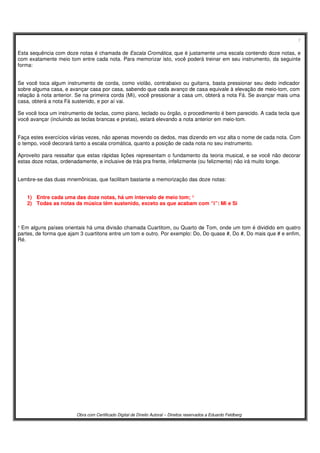7
Obra com Certificado Digital de Direito Autoral – Direitos reservados a Eduardo Feldberg
Esta sequência com doze notas é chamada de Escala Cromática, que é justamente uma escala contendo doze notas, e
com exatamente meio tom entre cada nota. Para memorizar isto, você poderá treinar em seu instrumento, da seguinte
forma:
Se você toca algum instrumento de corda, como violão, contrabaixo ou guitarra, basta pressionar seu dedo indicador
sobre alguma casa, e avançar casa por casa, sabendo que cada avanço de casa equivale à elevação de meio-tom, com
relação à nota anterior. Se na primeira corda (Mi), você pressionar a casa um, obterá a nota Fá. Se avançar mais uma
casa, obterá a nota Fá sustenido, e por aí vai.
Se você toca um instrumento de teclas, como piano, teclado ou órgão, o procedimento é bem parecido. A cada tecla que
você avançar (incluindo as teclas brancas e pretas), estará elevando a nota anterior em meio-tom.
Faça estes exercícios várias vezes, não apenas movendo os dedos, mas dizendo em voz alta o nome de cada nota. Com
o tempo, você decorará tanto a escala cromática, quanto a posição de cada nota no seu instrumento.
Aproveito para ressaltar que estas rápidas lições representam o fundamento da teoria musical, e se você não decorar
estas doze notas, ordenadamente, e inclusive de trás pra frente, infelizmente (ou felizmente) não irá muito longe.
Lembre-se das duas mnemônicas, que facilitam bastante a memorização das doze notas:
1) Entre cada uma das doze notas, há um intervalo de meio tom; ¹
2) Todas as notas da música têm sustenido, exceto as que acabam com “i”: Mi e Si
¹ Em alguns países orientais há uma divisão chamada Cuartitom, ou Quarto de Tom, onde um tom é dividido em quatro
partes, de forma que ajam 3 cuartitons entre um tom e outro. Por exemplo: Do, Do quase #, Do #, Do mais que # e enfim,
Ré.
 