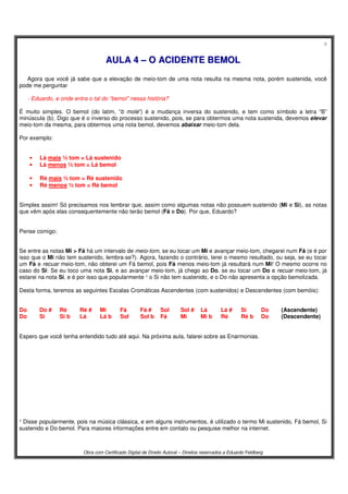 8
Obra com Certificado Digital de Direito Autoral – Direitos reservados a Eduardo Feldberg
AAUULLAA 44 –– OO AACCIIDDEENNTTEE BBEEMMOOLL
Agora que você já sabe que a elevação de meio-tom de uma nota resulta na mesma nota, porém sustenida, você
pode me perguntar
- Eduardo, e onde entra o tal do “bemol” nessa história?
É muito simples. O bemol (do latim, “b mole”) é a mudança inversa do sustenido, e tem como símbolo a letra “B”
minúscula (b). Digo que é o inverso do processo sustenido, pois, se para obtermos uma nota sustenida, devemos elevar
meio-tom da mesma, para obtermos uma nota bemol, devemos abaixar meio-tom dela.
Por exemplo:
• Lá mais ½ tom = Lá sustenido
• Lá menos ½ tom = Lá bemol
• Ré mais ½ tom = Ré sustenido
• Ré menos ½ tom = Ré bemol
Simples assim! Só precisamos nos lembrar que, assim como algumas notas não possuem sustenido (Mi e Si), as notas
que vêm após elas consequentemente não terão bemol (Fá e Do). Por que, Eduardo?
Pense comigo:
Se entre as notas Mi > Fá há um intervalo de meio-tom, se eu tocar um Mi e avançar meio-tom, chegarei num Fá (e é por
isso que o Mi não tem sustenido, lembra-se?). Agora, fazendo o contrário, terei o mesmo resultado, ou seja, se eu tocar
um Fá e recuar meio-tom, não obterei um Fá bemol, pois Fá menos meio-tom já resultará num Mi! O mesmo ocorre no
caso do Si: Se eu toco uma nota Si, e ao avançar meio-tom, já chego ao Do, se eu tocar um Do e recuar meio-tom, já
estarei na nota Si, e é por isso que popularmente ¹ o Si não tem sustenido, e o Do não apresenta a opção bemolizada.
Desta forma, teremos as seguintes Escalas Cromáticas Ascendentes (com sustenidos) e Descendentes (com bemóis):
Do Do # Ré Ré # Mi Fá Fá # Sol Sol # Lá Lá # Si Do (Ascendente)
Do Si Si b Lá Lá b Sol Sol b Fá Mi Mi b Ré Ré b Do (Descendente)
Espero que você tenha entendido tudo até aqui. Na próxima aula, falarei sobre as Enarmonias.
¹ Disse popularmente, pois na música clássica, e em alguns instrumentos, é utilizado o termo Mi sustenido, Fá bemol, Si
sustenido e Do bemol. Para maiores informações entre em contato ou pesquise melhor na internet.
 