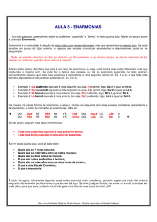 9
Obra com Certificado Digital de Direito Autoral – Direitos reservados a Eduardo Feldberg
AAUULLAA 55 -- EENNAARRMMOONNIIAASS
Na aula passada, aprendemos sobre os acidentes “sustenido” e “bemol”, e nesta quarta aula, falarei um pouco sobre
a chamada Enarmonia.
Enarmonia é o nome dado à relação de duas notas com nomes diferentes, mas que apresentam o mesmo som. Se você
estudou um pouco da lição anterior, e reparou nas escalas cromáticas ascendentes e descendentes, pode ter se
perguntado:
- Duda, se subindo meio-tom do Sol, eu obtenho um Sol sustenido, e ao mesmo tempo, se descer meio-tom do Lá,
obterei um Lá bemol, qual das duas notas é a correta?
Ambas estão certas. Acontece que este é um caso de enarmonia, ou seja, você tocará duas notas diferentes, mas que
produzirão o mesmo som. Se você fez a leitura das escalas, ou fez os exercícios sugeridos na lição anterior,
provavelmente reparou que toda nota sustenida é equivalente à nota seguinte, bemol (cf. Ex. 1 e 2), e que toda nota
bemol é equivalente à nota anterior sustenida (cf. Ex. 3 e 4).
• Exemplo 1: Do sustenido equivale à nota seguinte (ou seja, Ré) bemol, logo, Do # é igual ao Ré b;
• Exemplo 2: Sol sustenido equivale à nota seguinte (ou seja, Lá) bemol, logo, Sol # é igual ao Lá b;
• Exemplo 3: Mi bemol equivale à nota anterior (ou seja, Ré) sustenida, logo, Mi b é igual ao Ré #;
• Exemplo 4: Lá bemol equivale à nota anterior (ou seja, Sol) sustenida, logo, Lá b é igual ao Sol #.
Na música, há várias formas de enarmonia, e abaixo, montei um esquema com duas escalas cromáticas (ascendente e
descendente), e colori de vermelho as enarmonias. Olhe só:
DO DO# RÉ RÉ# MI FÁ FÁ# SOL SOL# LÁ LÁ# SI
DO RÉb RÉ MIb MI FÁ SOLb SOL LÁb LÁ SIb SI 
Sendo assim, seguem mais duas mnemônicas:
• Toda nota sustenida equivale à nota posterior bemol.
• Toda nota bemol equivale à nota anterior sustenida.
Ao fim desta quarta aula, você já sabe dizer:
• Quais são as 7 notas naturais;
• Quais são os intervalos entre as notas naturais;
• Quais são as doze notas da música;
• O que são notas sustenidas e bemóis;
• Quais são os intervalos entre as doze notas da música;
• O que é uma Escala Cromática;
• O que é enarmonia.
A partir de agora, iniciaremos algumas aulas sobre assuntos mais complexos, portanto sugiro que você não avance
enquanto não entender perfeitamente o que escrevi até aqui. Se tiver qualquer dúvida, me envie um e-mail, e tentarei ser
mais claro, para que esse conteúdo inicial não gere uma bola de neve atrás de você, ok?!
 