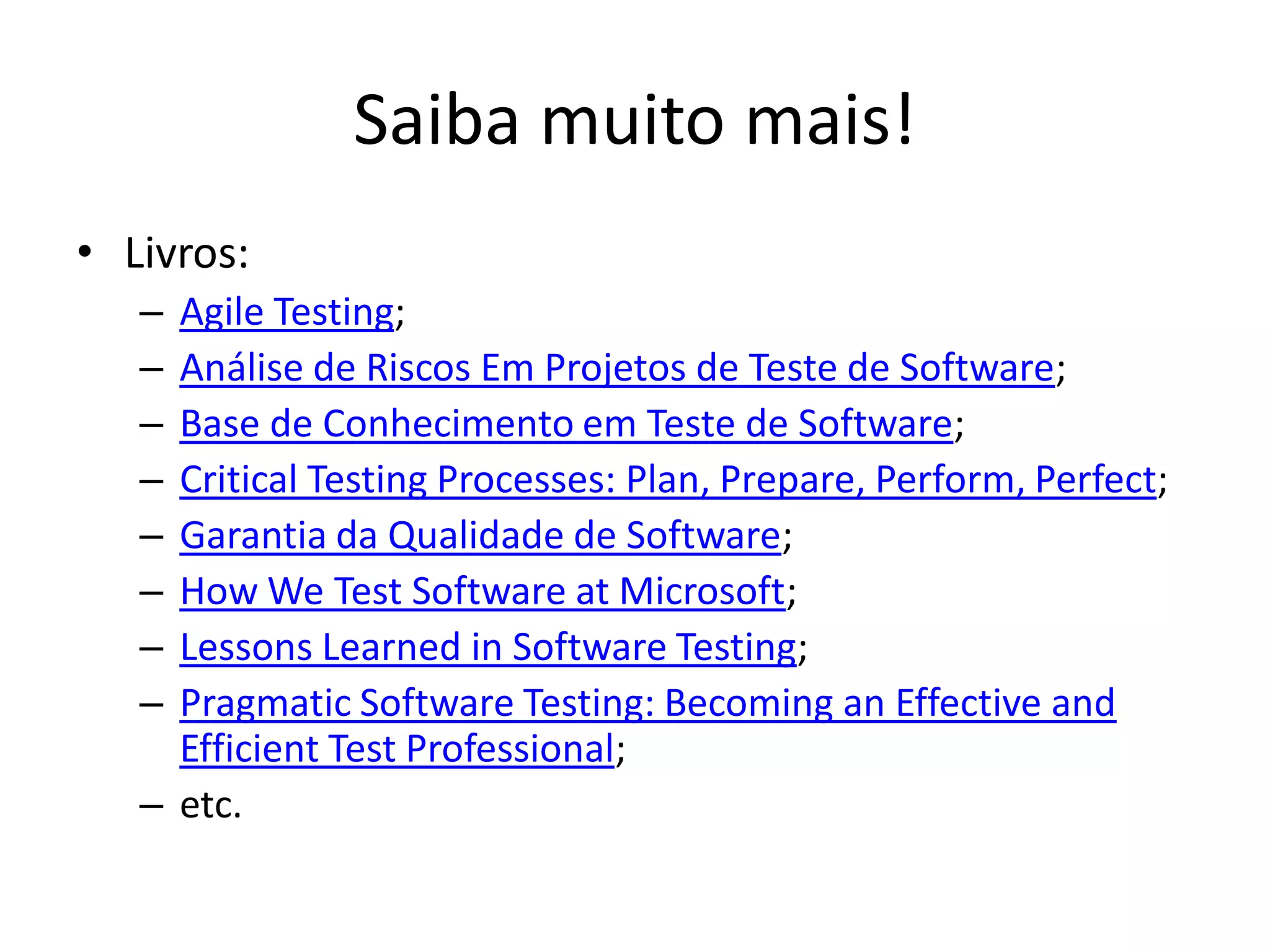 Saiba muito mais!
• Livros:
   – Agile Testing;
   – Análise de Riscos Em Projetos de Teste de Software;
   – Base de Conhecimento em Teste de Software;
   – Critical Testing Processes: Plan, Prepare, Perform, Perfect;
   – Garantia da Qualidade de Software;
   – How We Test Software at Microsoft;
   – Lessons Learned in Software Testing;
   – Pragmatic Software Testing: Becoming an Effective and
     Efficient Test Professional;
   – etc.
 