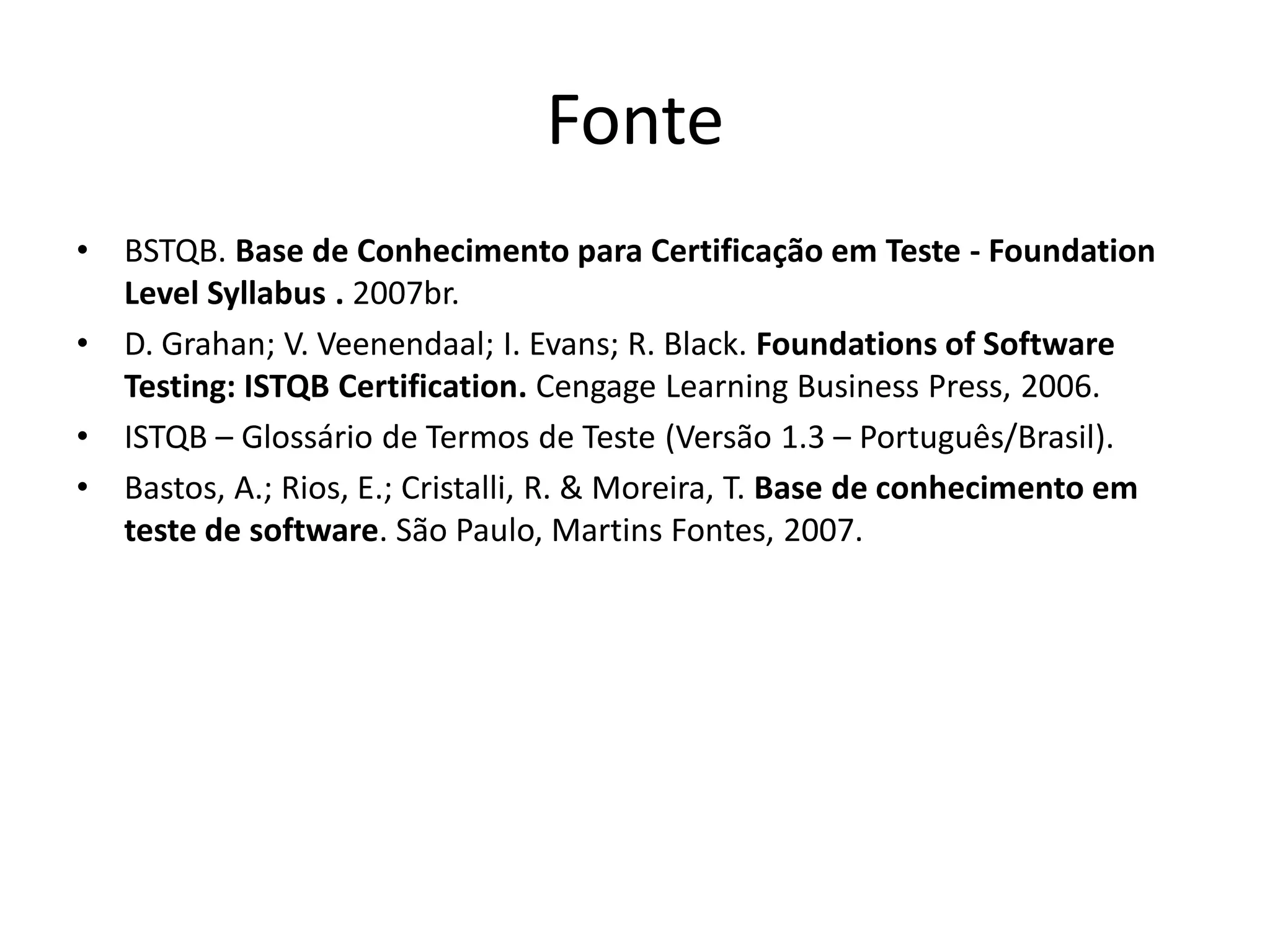 Fonte
•   BSTQB. Base de Conhecimento para Certificação em Teste - Foundation
    Level Syllabus . 2007br.
•   D. Grahan; V. Veenendaal; I. Evans; R. Black. Foundations of Software
    Testing: ISTQB Certification. Cengage Learning Business Press, 2006.
•   ISTQB – Glossário de Termos de Teste (Versão 1.3 – Português/Brasil).
•   Bastos, A.; Rios, E.; Cristalli, R. & Moreira, T. Base de conhecimento em
    teste de software. São Paulo, Martins Fontes, 2007.
 