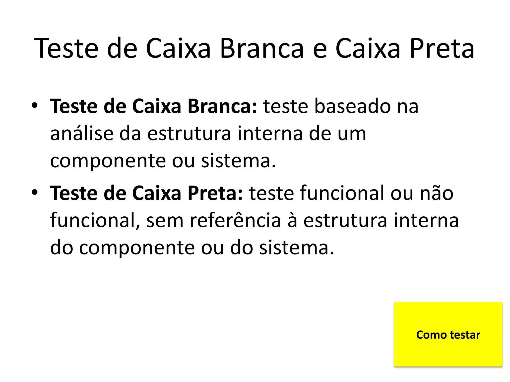 Teste de Caixa Branca e Caixa Preta
• Teste de Caixa Branca: teste baseado na
  análise da estrutura interna de um
  componente ou sistema.
• Teste de Caixa Preta: teste funcional ou não
  funcional, sem referência à estrutura interna
  do componente ou do sistema.


                                          Como testar
 