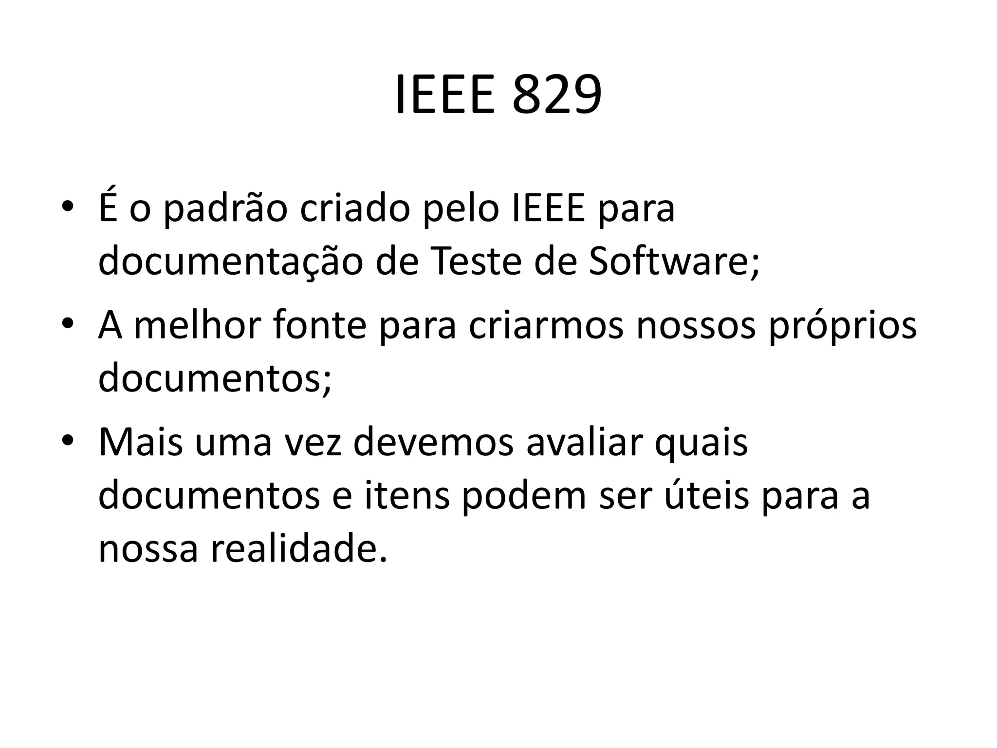 IEEE 829
• É o padrão criado pelo IEEE para
  documentação de Teste de Software;
• A melhor fonte para criarmos nossos próprios
  documentos;
• Mais uma vez devemos avaliar quais
  documentos e itens podem ser úteis para a
  nossa realidade.
 