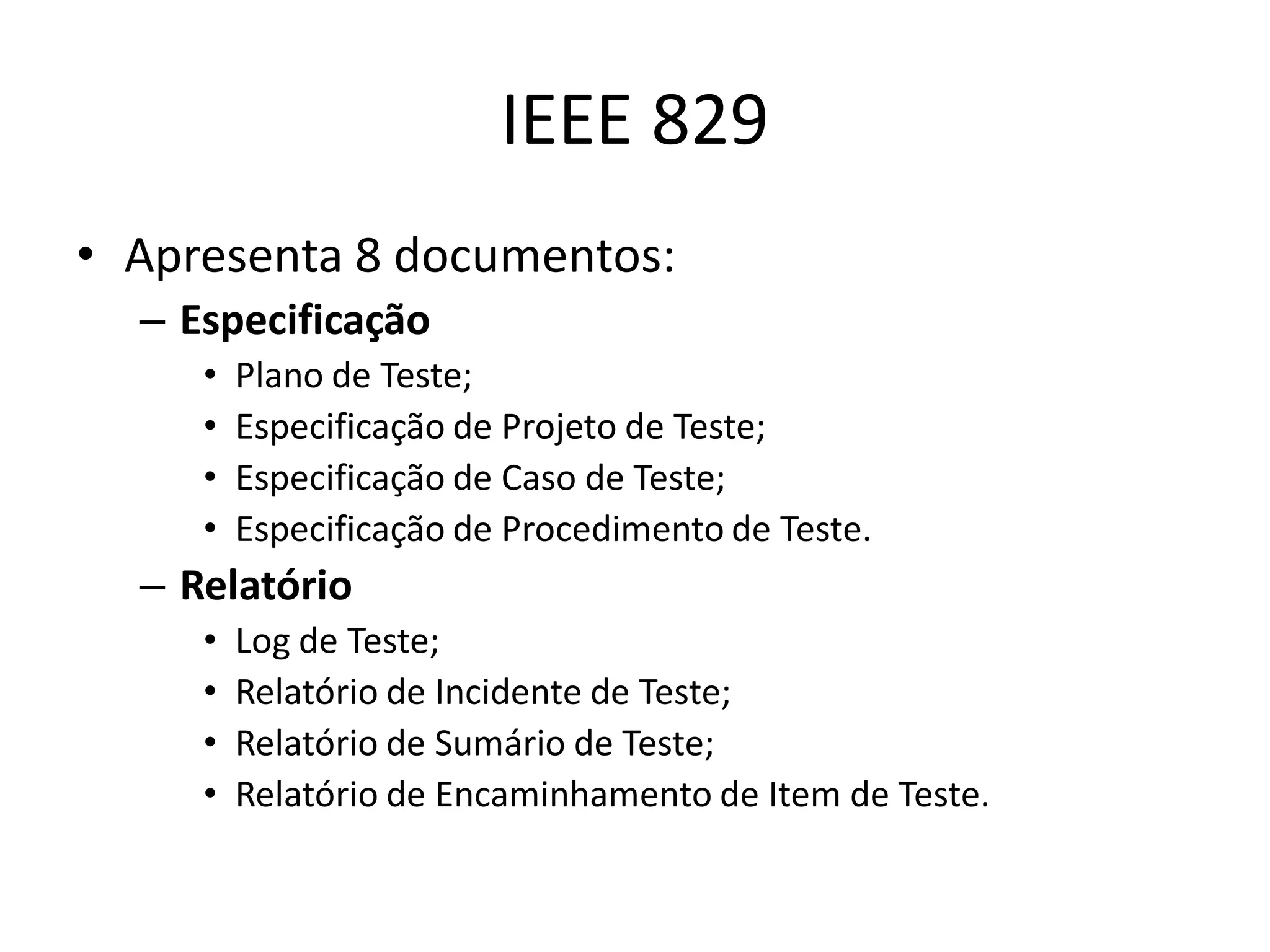 IEEE 829
• Apresenta 8 documentos:
  – Especificação
     •   Plano de Teste;
     •   Especificação de Projeto de Teste;
     •   Especificação de Caso de Teste;
     •   Especificação de Procedimento de Teste.
  – Relatório
     •   Log de Teste;
     •   Relatório de Incidente de Teste;
     •   Relatório de Sumário de Teste;
     •   Relatório de Encaminhamento de Item de Teste.
 