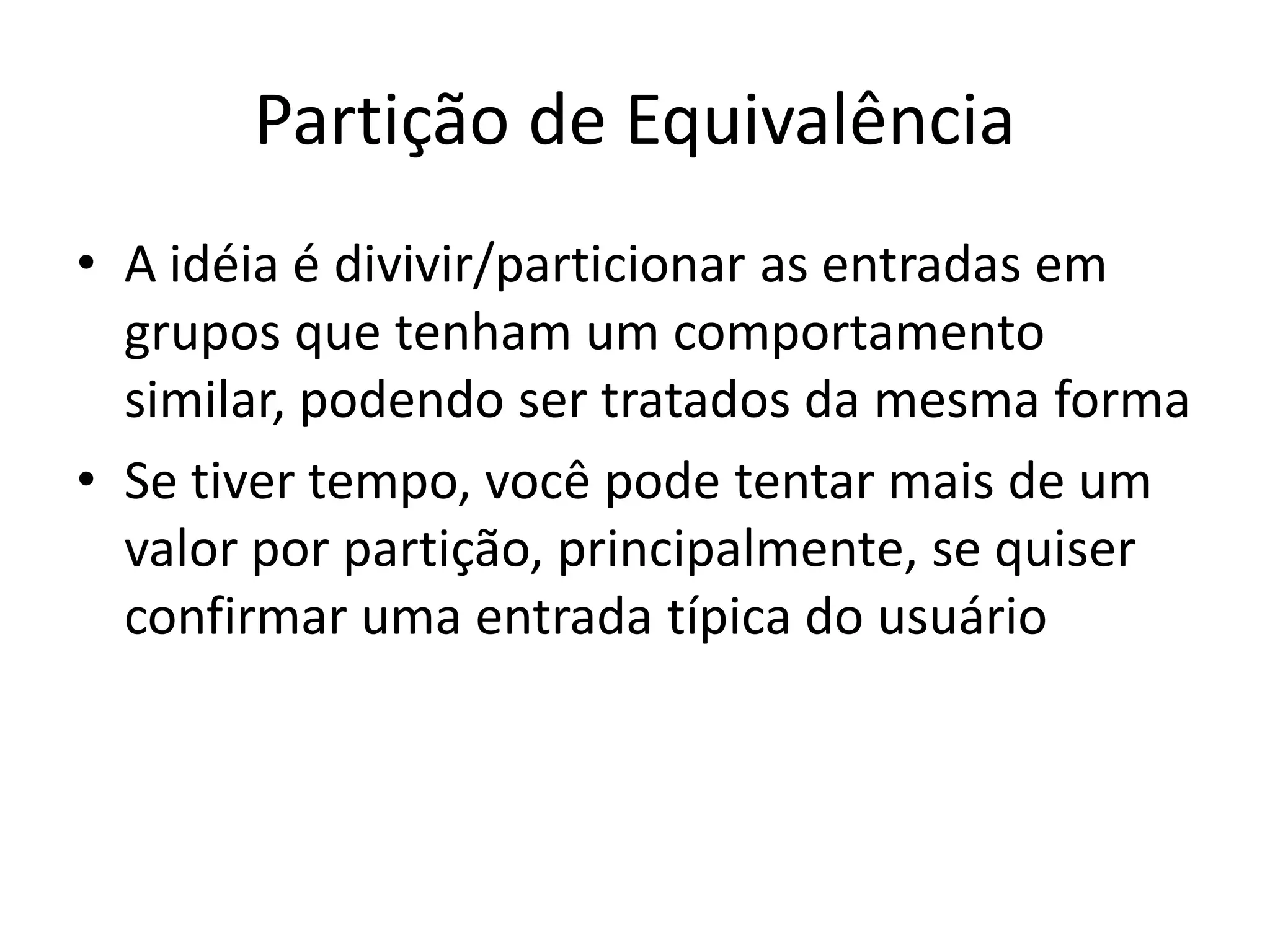 Partição de Equivalência
• A idéia é divivir/particionar as entradas em
  grupos que tenham um comportamento
  similar, podendo ser tratados da mesma forma
• Se tiver tempo, você pode tentar mais de um
  valor por partição, principalmente, se quiser
  confirmar uma entrada típica do usuário
 