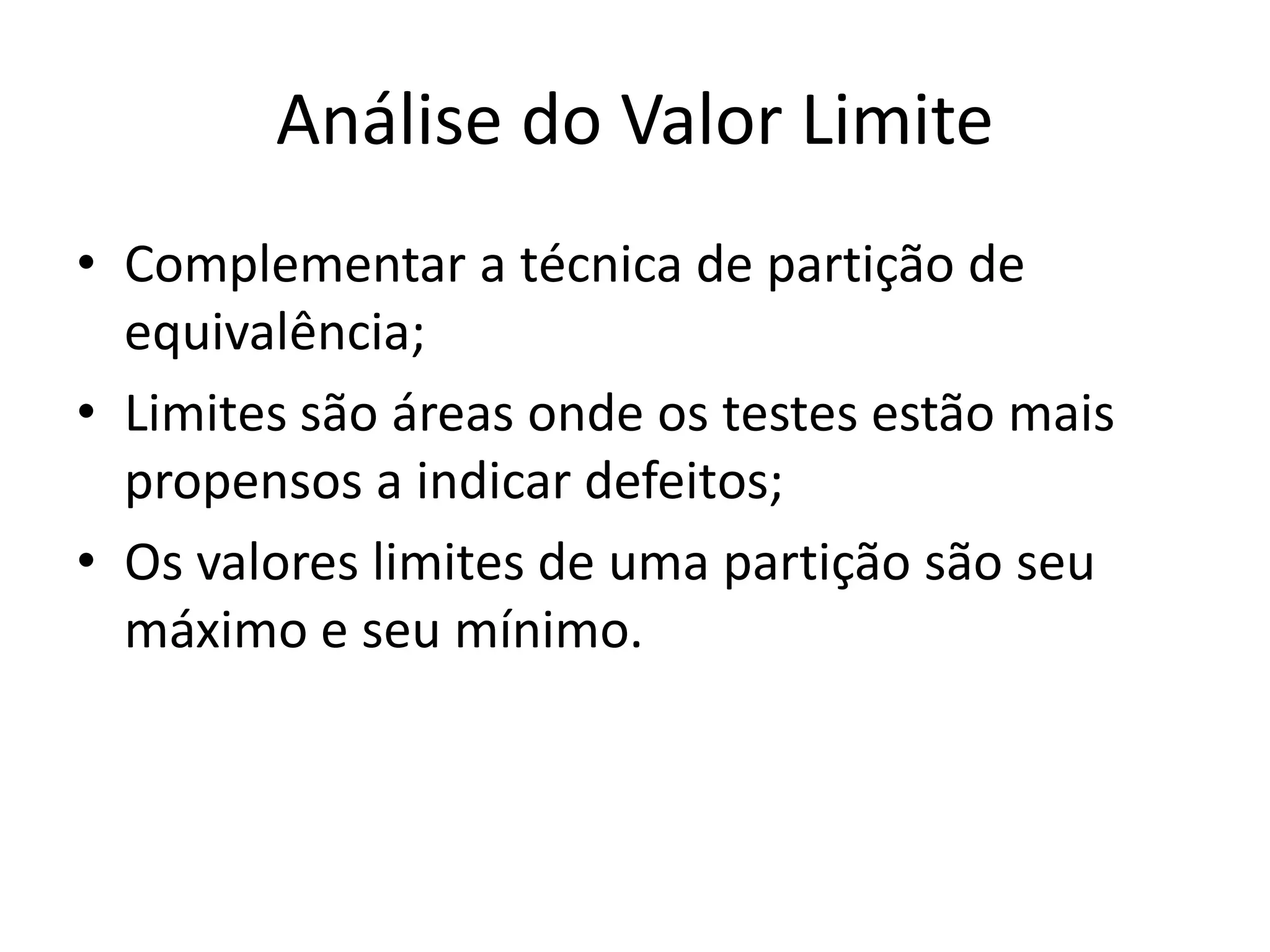 Análise do Valor Limite
• Complementar a técnica de partição de
  equivalência;
• Limites são áreas onde os testes estão mais
  propensos a indicar defeitos;
• Os valores limites de uma partição são seu
  máximo e seu mínimo.
 