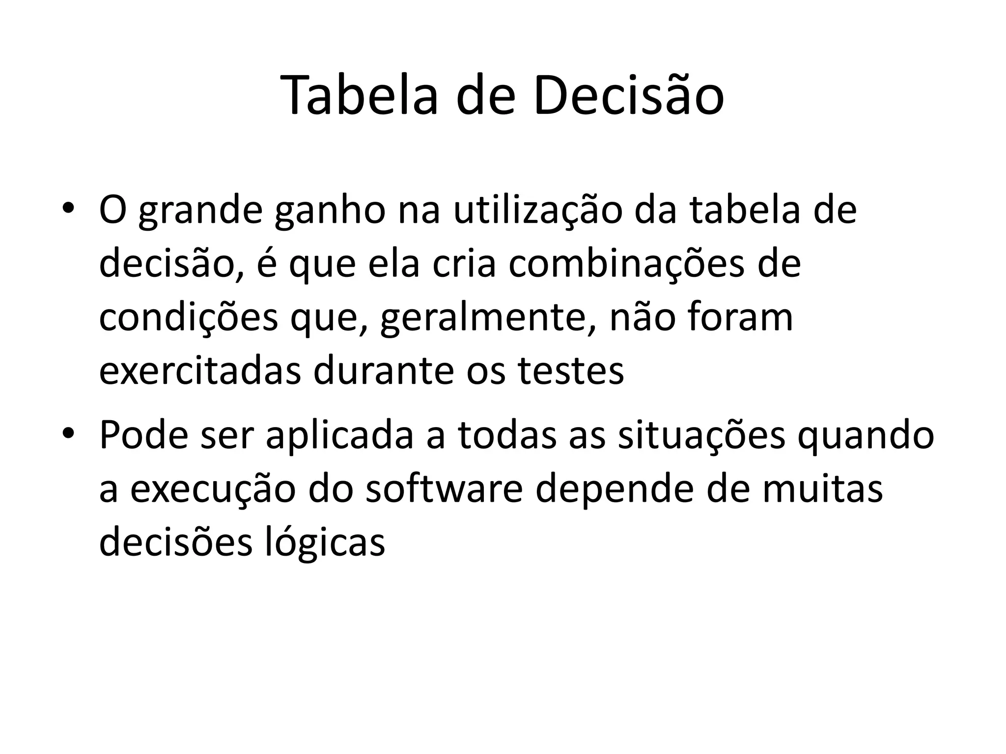 Tabela de Decisão
• O grande ganho na utilização da tabela de
  decisão, é que ela cria combinações de
  condições que, geralmente, não foram
  exercitadas durante os testes
• Pode ser aplicada a todas as situações quando
  a execução do software depende de muitas
  decisões lógicas
 