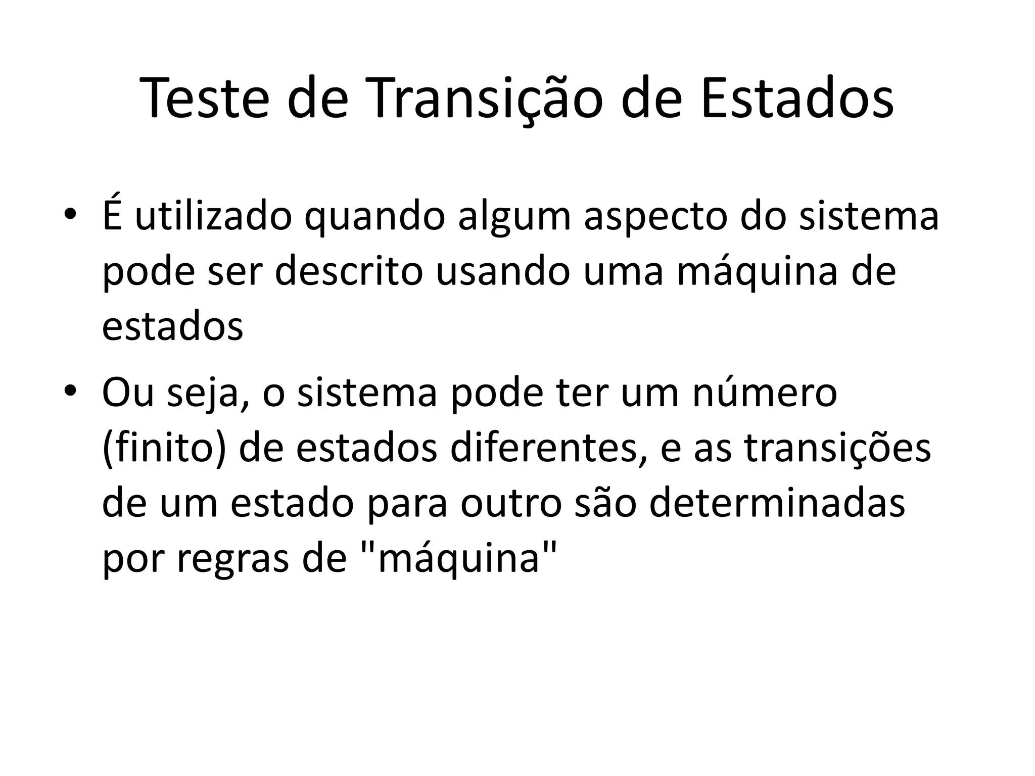 Teste de Transição de Estados
• É utilizado quando algum aspecto do sistema
  pode ser descrito usando uma máquina de
  estados
• Ou seja, o sistema pode ter um número
  (finito) de estados diferentes, e as transições
  de um estado para outro são determinadas
  por regras de "máquina"
 
