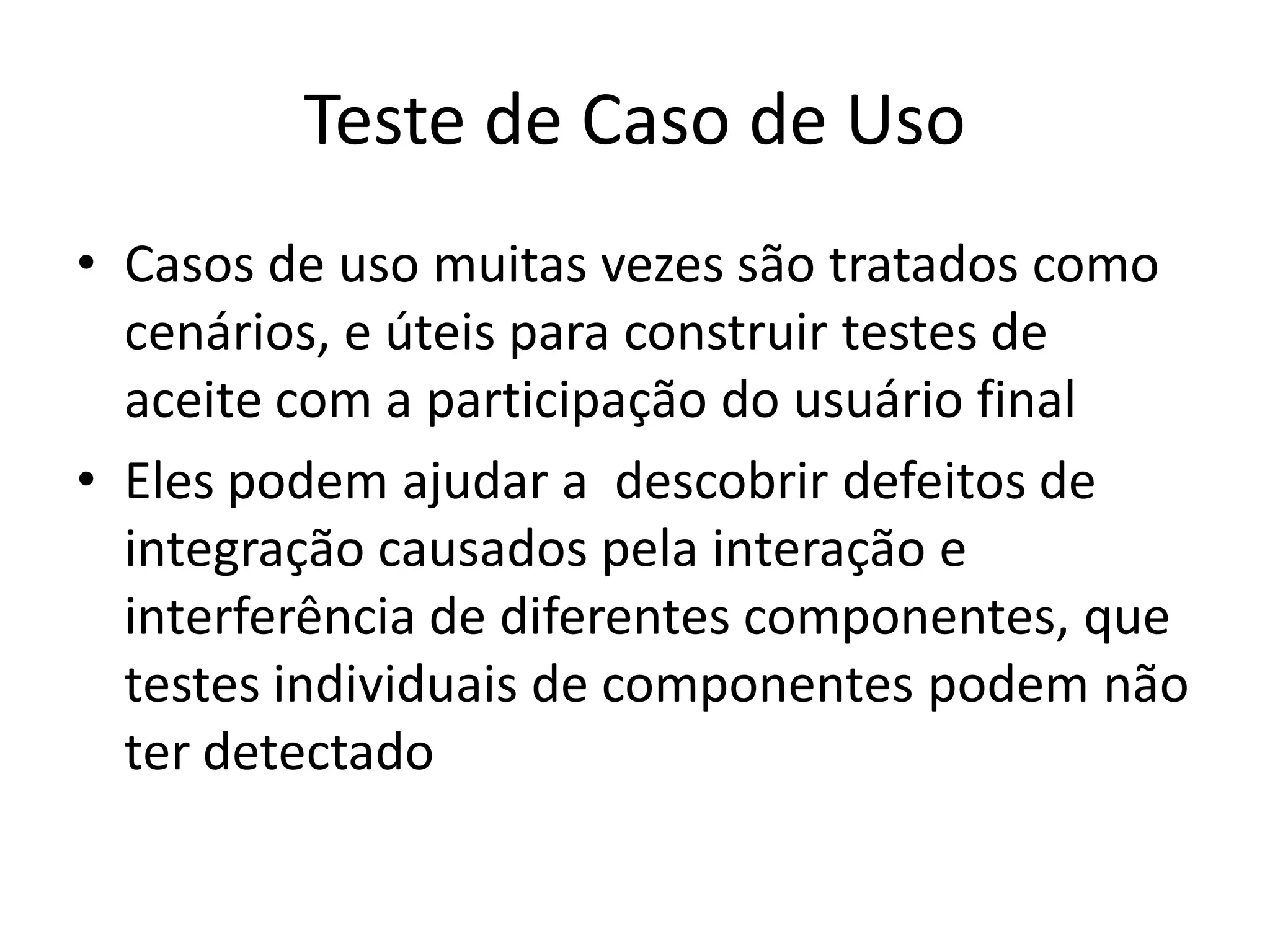 Teste de Caso de Uso
• Casos de uso muitas vezes são tratados como
  cenários, e úteis para construir testes de
  aceite com a participação do usuário final
• Eles podem ajudar a descobrir defeitos de
  integração causados pela interação e
  interferência de diferentes componentes, que
  testes individuais de componentes podem não
  ter detectado
 