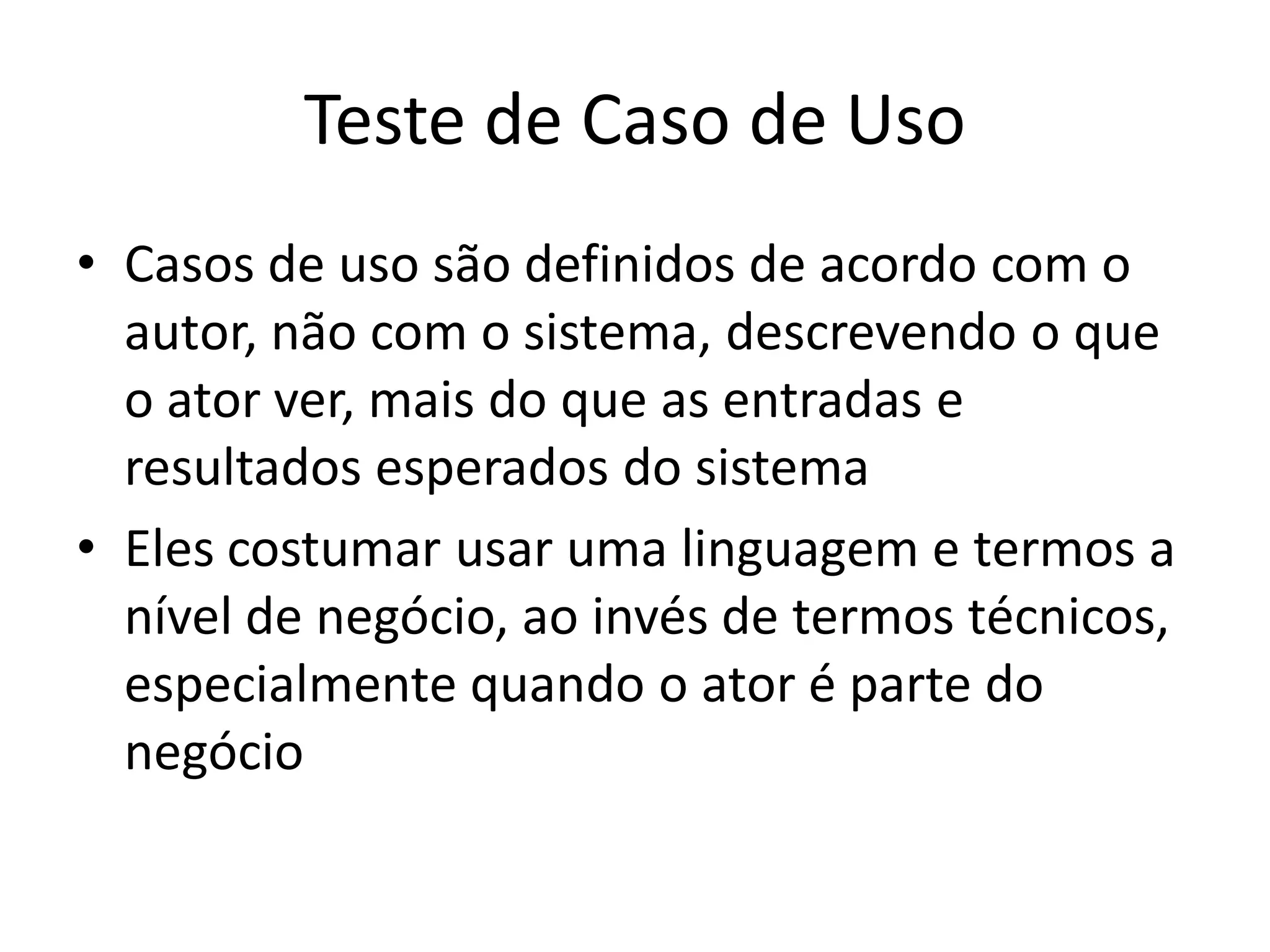 Teste de Caso de Uso
• Casos de uso são definidos de acordo com o
  autor, não com o sistema, descrevendo o que
  o ator ver, mais do que as entradas e
  resultados esperados do sistema
• Eles costumar usar uma linguagem e termos a
  nível de negócio, ao invés de termos técnicos,
  especialmente quando o ator é parte do
  negócio
 
