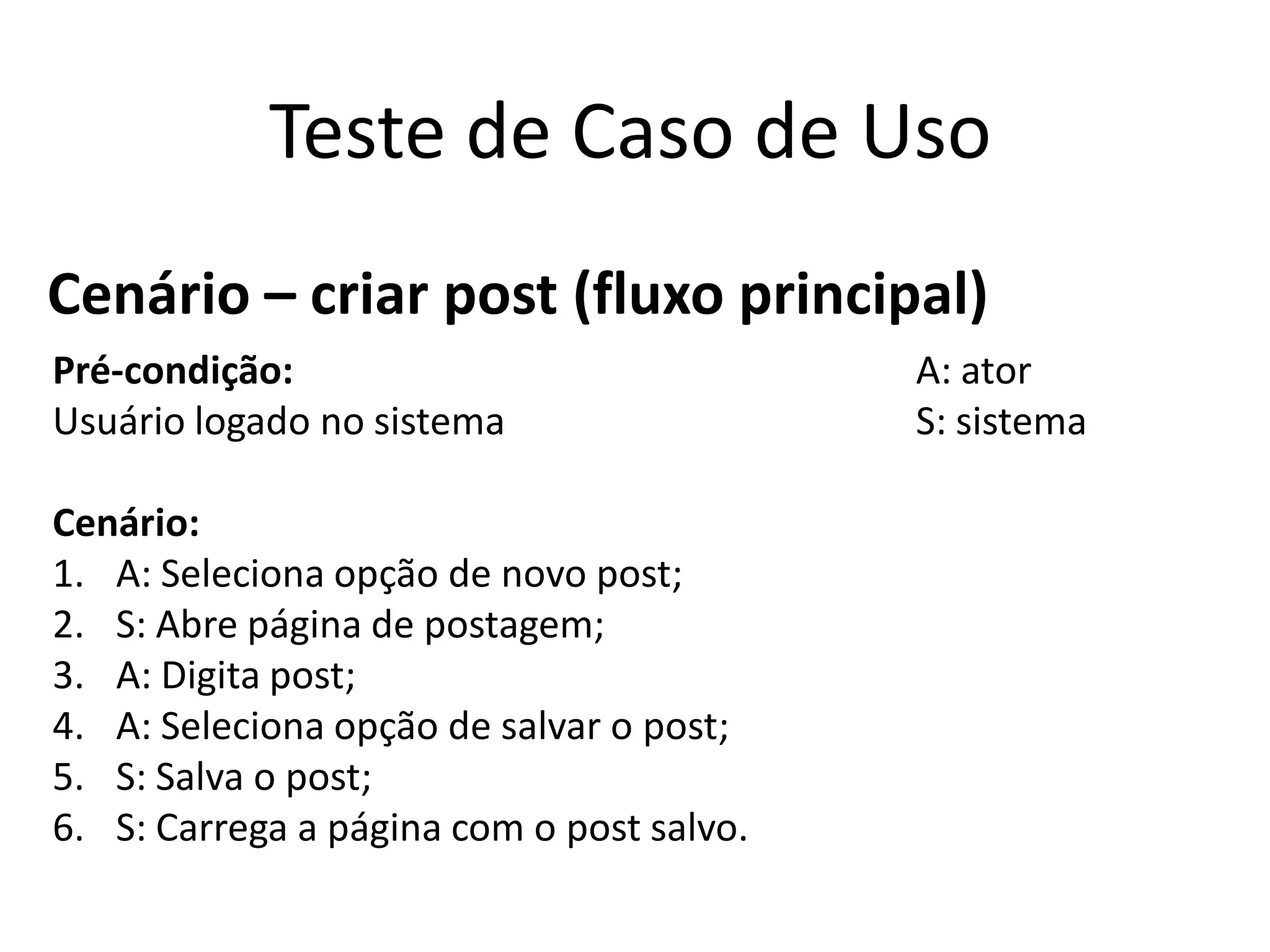 Teste de Caso de Uso
Cenário – criar post (fluxo principal)
Pré-condição:                              A: ator
Usuário logado no sistema                  S: sistema

Cenário:
1. A: Seleciona opção de novo post;
2. S: Abre página de postagem;
3. A: Digita post;
4. A: Seleciona opção de salvar o post;
5. S: Salva o post;
6. S: Carrega a página com o post salvo.
 