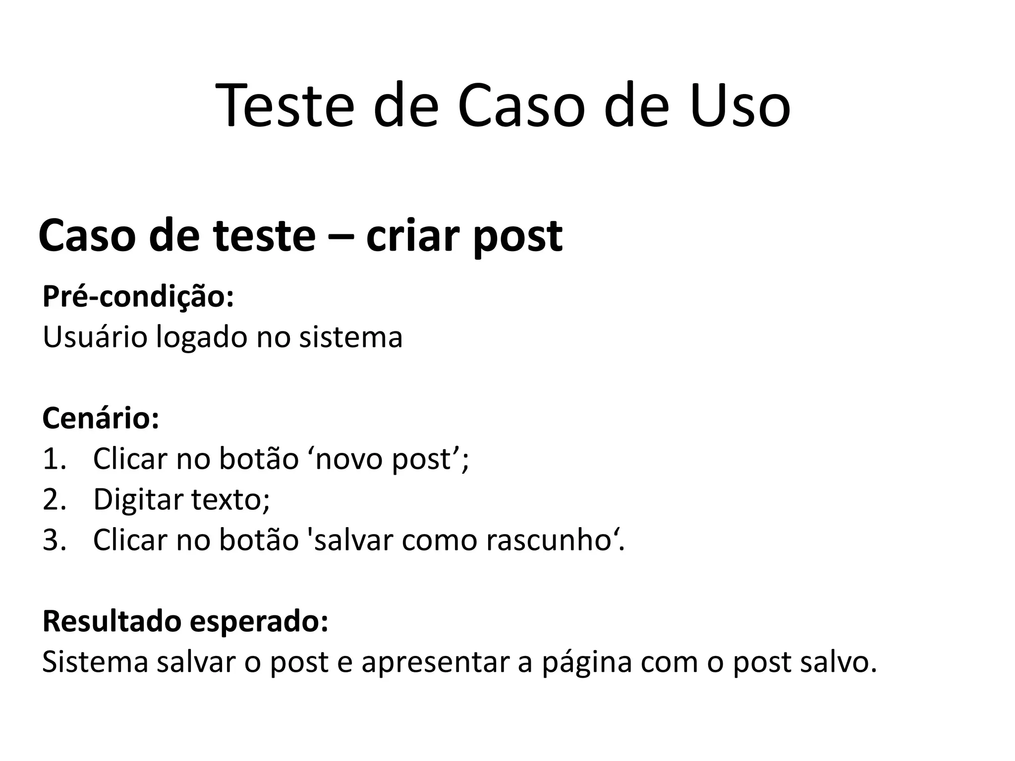 Teste de Caso de Uso
Caso de teste – criar post
Pré-condição:
Usuário logado no sistema

Cenário:
1. Clicar no botão ‘novo post’;
2. Digitar texto;
3. Clicar no botão 'salvar como rascunho‘.

Resultado esperado:
Sistema salvar o post e apresentar a página com o post salvo.
 