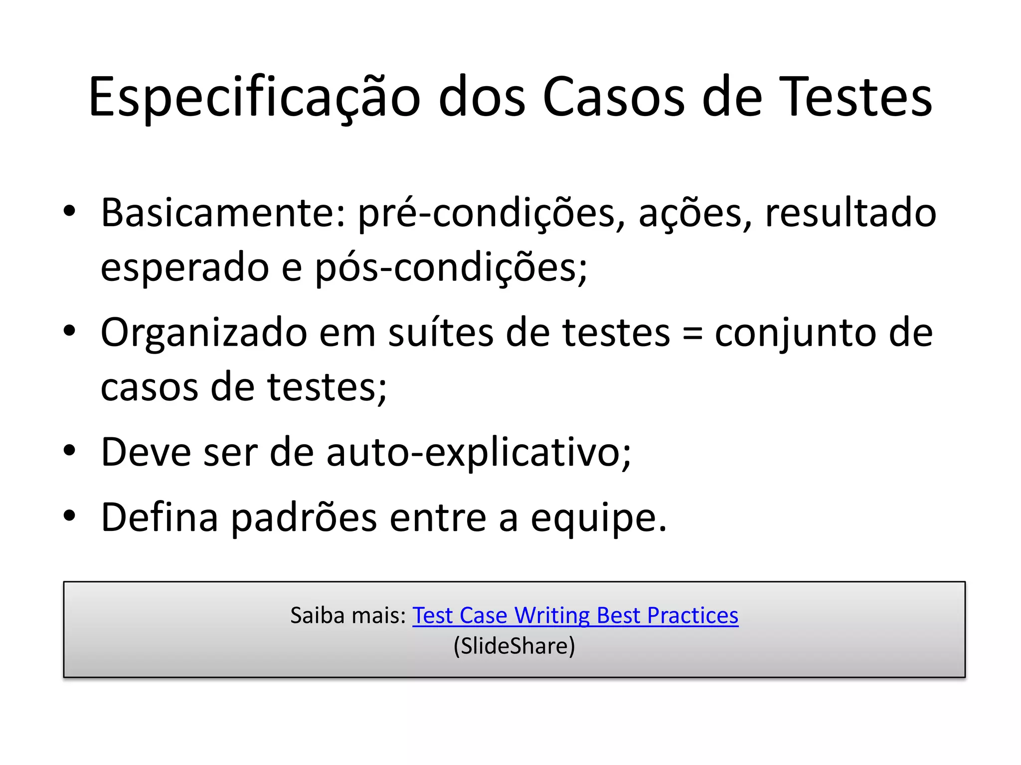 Especificação dos Casos de Testes
• Basicamente: pré-condições, ações, resultado
  esperado e pós-condições;
• Organizado em suítes de testes = conjunto de
  casos de testes;
• Deve ser de auto-explicativo;
• Defina padrões entre a equipe.

            Saiba mais: Test Case Writing Best Practices
                            (SlideShare)
 