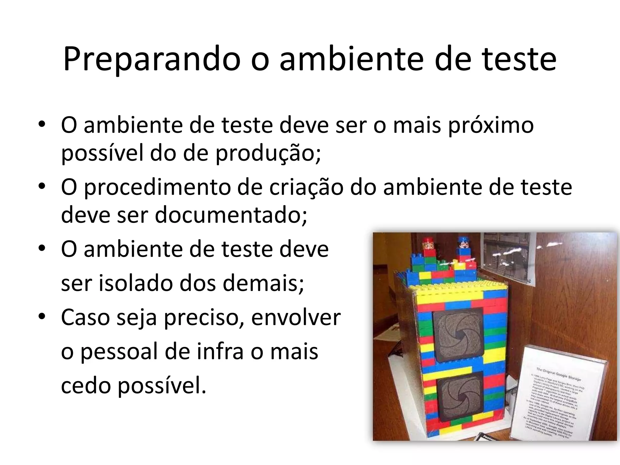 Preparando o ambiente de teste
• O ambiente de teste deve ser o mais próximo
  possível do de produção;
• O procedimento de criação do ambiente de teste
  deve ser documentado;
• O ambiente de teste deve
  ser isolado dos demais;
• Caso seja preciso, envolver
  o pessoal de infra o mais
  cedo possível.
 