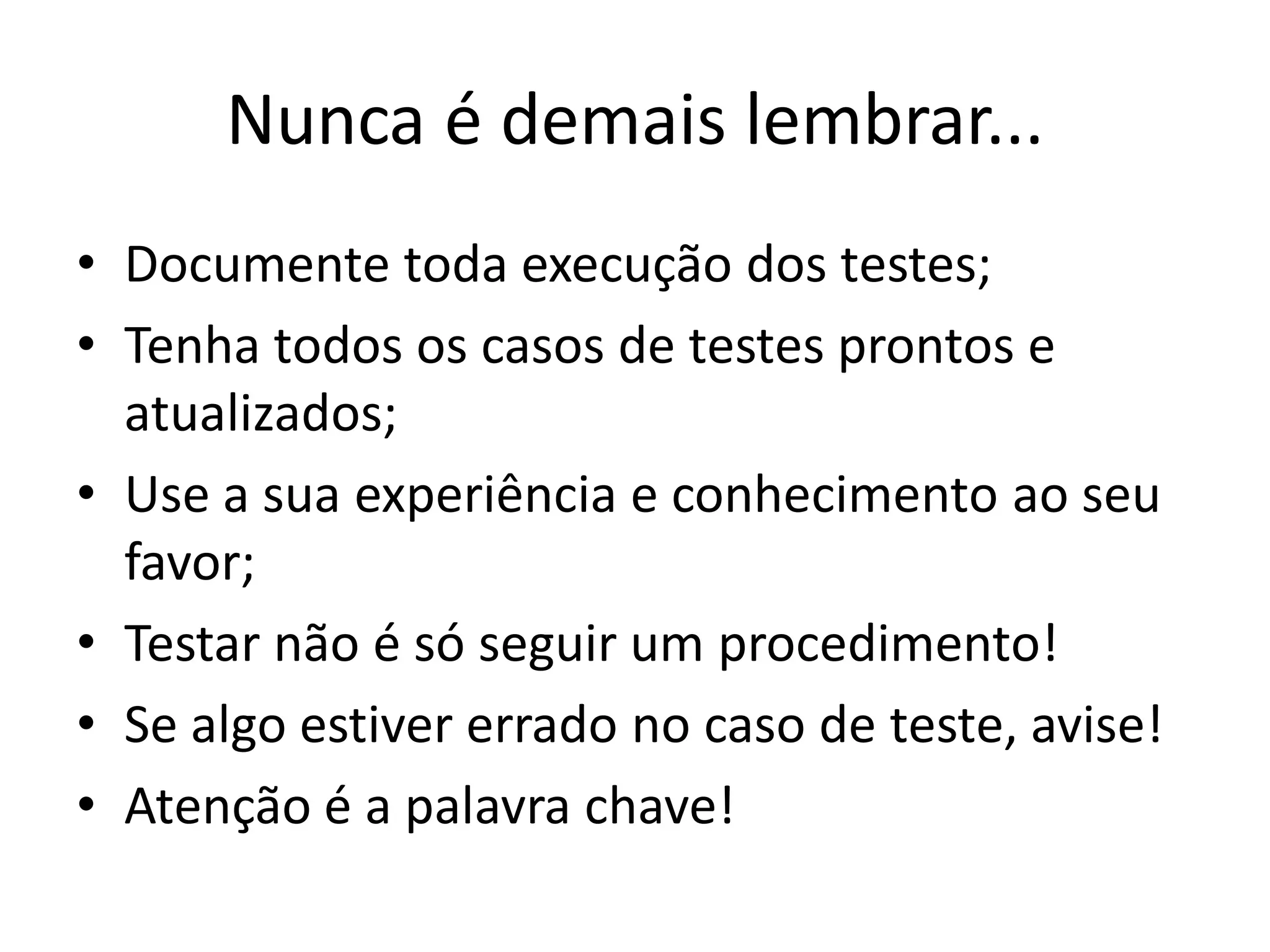 Nunca é demais lembrar...
• Documente toda execução dos testes;
• Tenha todos os casos de testes prontos e
  atualizados;
• Use a sua experiência e conhecimento ao seu
  favor;
• Testar não é só seguir um procedimento!
• Se algo estiver errado no caso de teste, avise!
• Atenção é a palavra chave!
 
