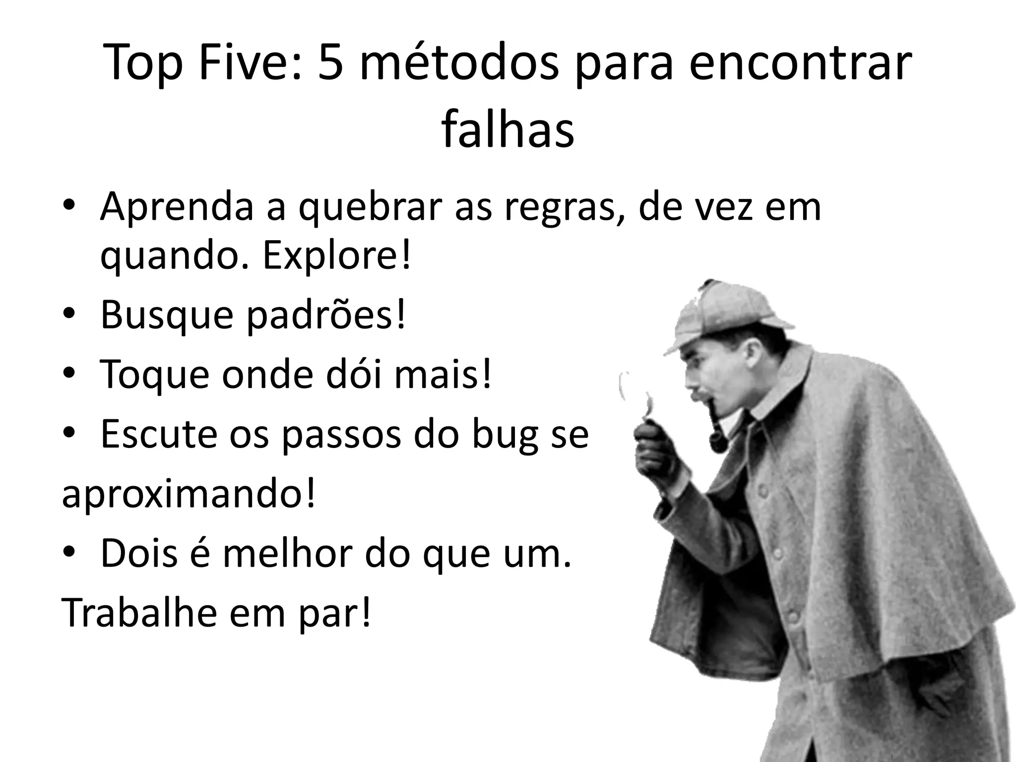 Top Five: 5 métodos para encontrar
                 falhas
• Aprenda a quebrar as regras, de vez em
  quando. Explore!
• Busque padrões!
• Toque onde dói mais!
• Escute os passos do bug se
aproximando!
• Dois é melhor do que um.
Trabalhe em par!
 