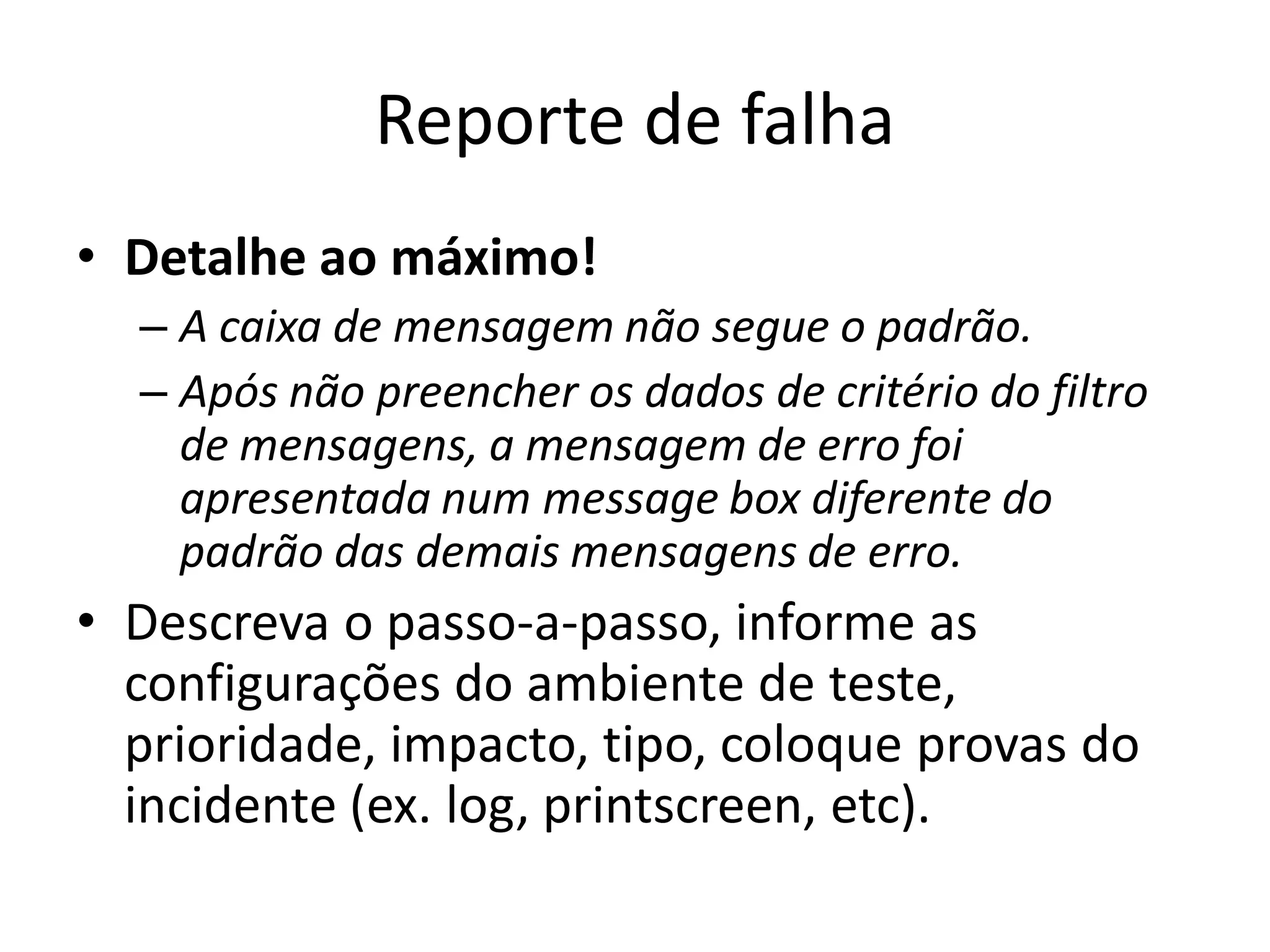 Reporte de falha
• Detalhe ao máximo!
  – A caixa de mensagem não segue o padrão.
  – Após não preencher os dados de critério do filtro
    de mensagens, a mensagem de erro foi
    apresentada num message box diferente do
    padrão das demais mensagens de erro.
• Descreva o passo-a-passo, informe as
  configurações do ambiente de teste,
  prioridade, impacto, tipo, coloque provas do
  incidente (ex. log, printscreen, etc).
 