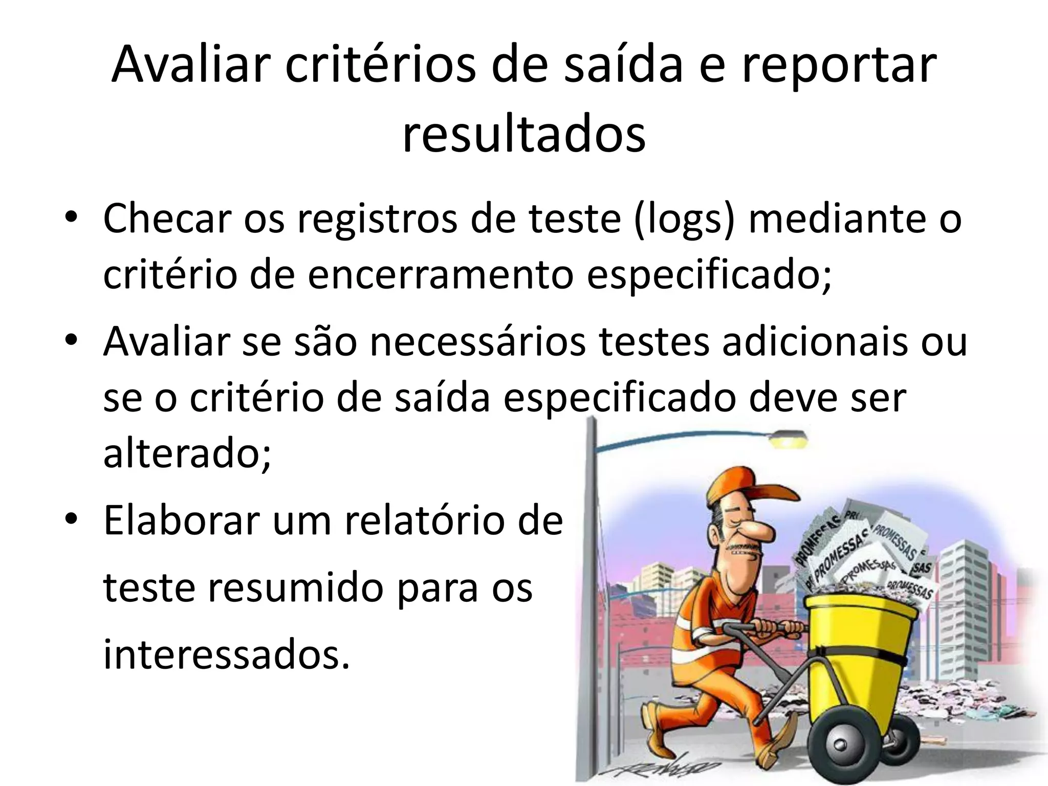 Avaliar critérios de saída e reportar
                resultados
• Checar os registros de teste (logs) mediante o
  critério de encerramento especificado;
• Avaliar se são necessários testes adicionais ou
  se o critério de saída especificado deve ser
  alterado;
• Elaborar um relatório de
  teste resumido para os
  interessados.
 