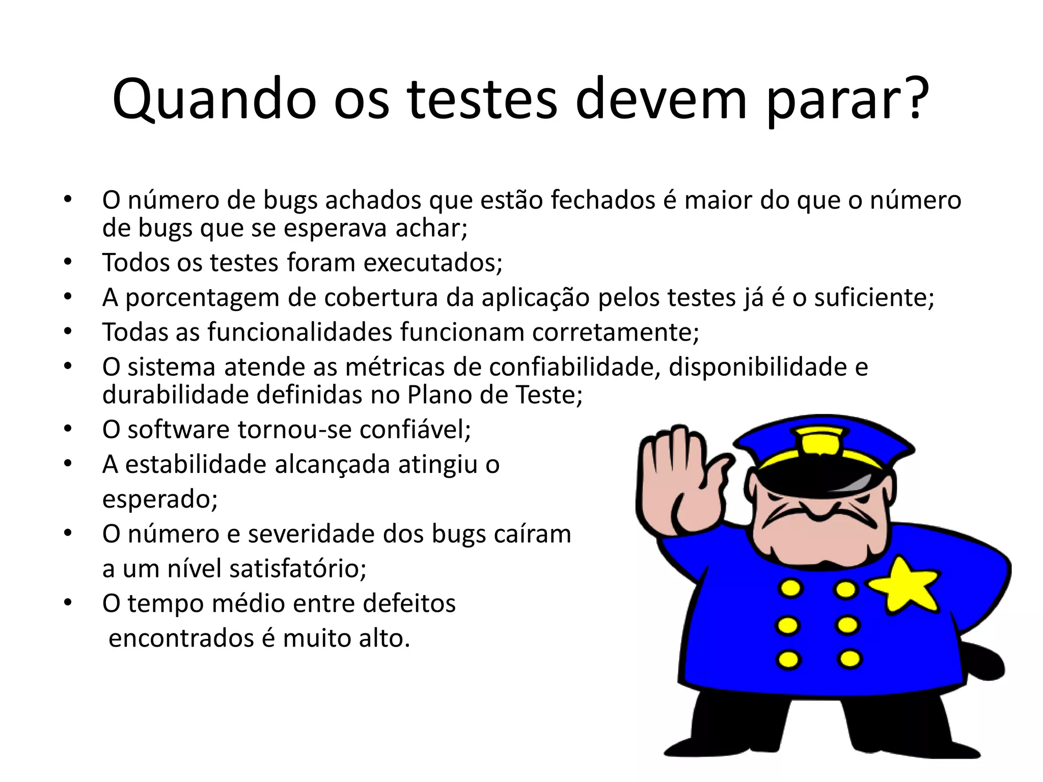 Quando os testes devem parar?
•   O número de bugs achados que estão fechados é maior do que o número
    de bugs que se esperava achar;
•   Todos os testes foram executados;
•   A porcentagem de cobertura da aplicação pelos testes já é o suficiente;
•   Todas as funcionalidades funcionam corretamente;
•   O sistema atende as métricas de confiabilidade, disponibilidade e
    durabilidade definidas no Plano de Teste;
•   O software tornou-se confiável;
•   A estabilidade alcançada atingiu o
    esperado;
•   O número e severidade dos bugs caíram
    a um nível satisfatório;
•   O tempo médio entre defeitos
     encontrados é muito alto.
 