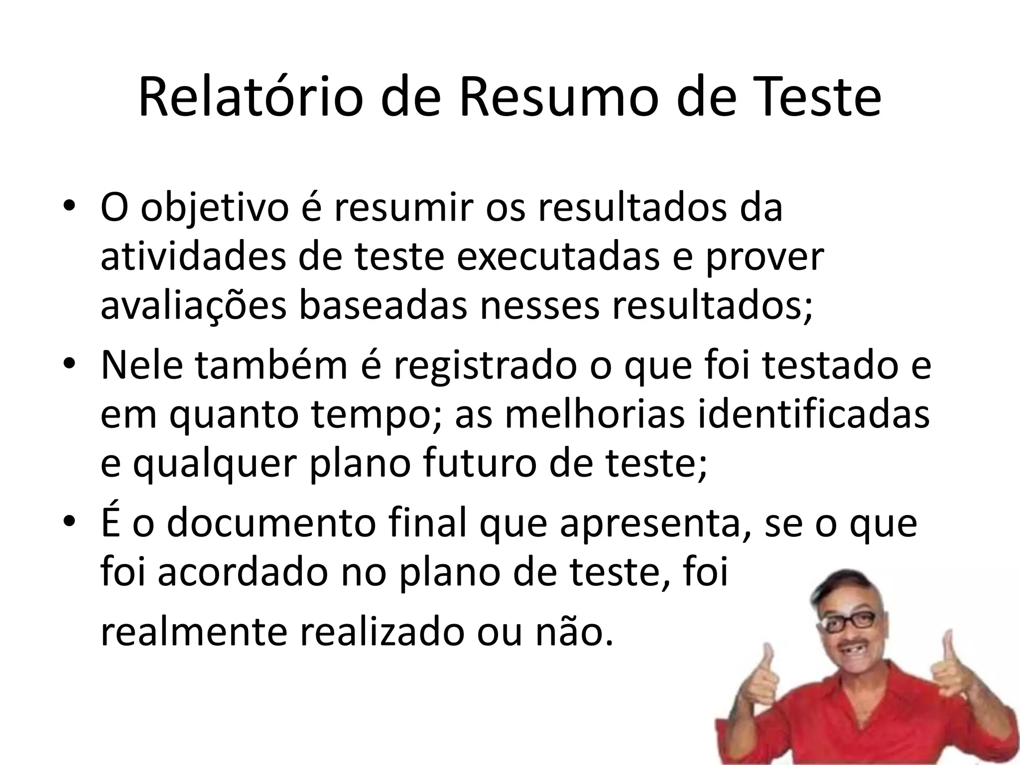 Relatório de Resumo de Teste
• O objetivo é resumir os resultados da
  atividades de teste executadas e prover
  avaliações baseadas nesses resultados;
• Nele também é registrado o que foi testado e
  em quanto tempo; as melhorias identificadas
  e qualquer plano futuro de teste;
• É o documento final que apresenta, se o que
  foi acordado no plano de teste, foi
  realmente realizado ou não.
 
