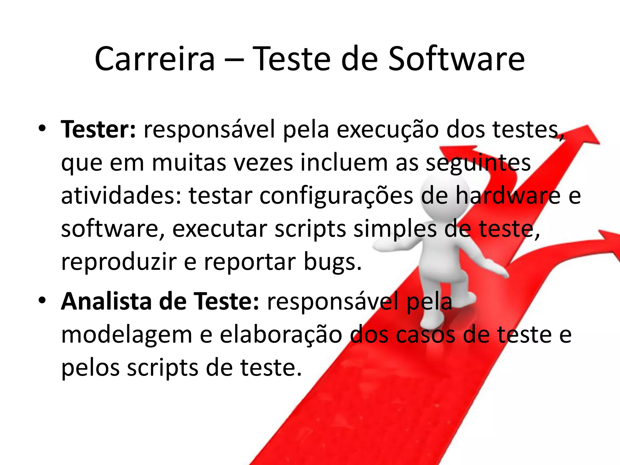 Carreira – Teste de Software
• Tester: responsável pela execução dos testes,
  que em muitas vezes incluem as seguintes
  atividades: testar configurações de hardware e
  software, executar scripts simples de teste,
  reproduzir e reportar bugs.
• Analista de Teste: responsável pela
  modelagem e elaboração dos casos de teste e
  pelos scripts de teste.
 