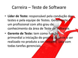 Carreira – Teste de Software
• Líder de Teste: responsável pela condução dos
  testes e pela equipe de Testes. Geralmente é
  um profissional com alto grau de
  conhecimento da área de Teste de Software.
• Gerente de Teste: tem como função
  primordial a iniciação do projeto de teste a ser
  realizado no produto a ser testado. Lida com
  todas tarefas gerenciais.
 