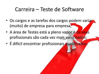 Carreira – Teste de Software
• Os cargos e as tarefas dos cargos podem variar
  (muito) de empresa para empresa;
• A área de Testes está a pleno vapor e os seus
  profissionais são cada vez mais valorizados;
• É difícil encontrar profissionais qualificados.
 