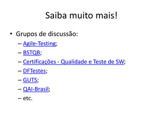 Saiba muito mais!
• Grupos de discussão:
  – Agile-Testing;
  – BSTQB;
  – Certificações - Qualidade e Teste de SW;
  – DFTestes;
  – GUTS;
  – QAI-Brasil;
  – etc.
 