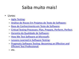 Saiba muito mais!
• Livros:
   – Agile Testing;
   – Análise de Riscos Em Projetos de Teste de Software;
   – Base de Conhecimento em Teste de Software;
   – Critical Testing Processes: Plan, Prepare, Perform, Perfect;
   – Garantia da Qualidade de Software;
   – How We Test Software at Microsoft;
   – Lessons Learned in Software Testing;
   – Pragmatic Software Testing: Becoming an Effective and
     Efficient Test Professional;
   – etc.
 