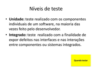 Níveis de teste
• Unidade: teste realizado com os componentes
  individuais de um software, na maioria das
  vezes feito pelo desenvolvedor.
• Integrado: teste realizado com a finalidade de
  expor defeitos nas interfaces e nas interações
  entre componentes ou sistemas integrados.


                                        Quando testar
 