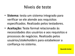 Níveis de teste
• Sistema: testa um sistema integrado para
  verificar se ele atende aos requisitos
  especificados. Realizado pelos testadores.
• Aceitação: Teste formal relacionado às
  necessidades dos usuários e aos requisitos e
  processos de negócios. Realizado pelos
  usuários/stakeholders para estabelecer a
  confiança no sistema.
                                        Quando testar
 
