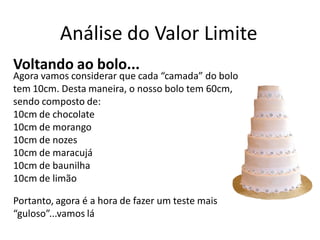 Análise do Valor Limite
Voltando ao bolo...
Agora vamos considerar que cada “camada” do bolo
tem 10cm. Desta maneira, o nosso bolo tem 60cm,
sendo composto de:
10cm de chocolate
10cm de morango
10cm de nozes
10cm de maracujá
10cm de baunilha
10cm de limão

Portanto, agora é a hora de fazer um teste mais
“guloso”...vamos lá
 