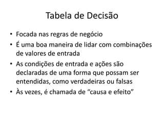 Tabela de Decisão
• Focada nas regras de negócio
• É uma boa maneira de lidar com combinações
  de valores de entrada
• As condições de entrada e ações são
  declaradas de uma forma que possam ser
  entendidas, como verdadeiras ou falsas
• Às vezes, é chamada de “causa e efeito”
 