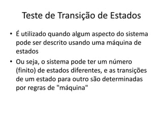 Teste de Transição de Estados
• É utilizado quando algum aspecto do sistema
  pode ser descrito usando uma máquina de
  estados
• Ou seja, o sistema pode ter um número
  (finito) de estados diferentes, e as transições
  de um estado para outro são determinadas
  por regras de "máquina"
 