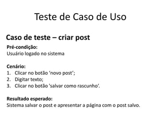 Teste de Caso de Uso
Caso de teste – criar post
Pré-condição:
Usuário logado no sistema

Cenário:
1. Clicar no botão ‘novo post’;
2. Digitar texto;
3. Clicar no botão 'salvar como rascunho‘.

Resultado esperado:
Sistema salvar o post e apresentar a página com o post salvo.
 