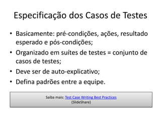 Especificação dos Casos de Testes
• Basicamente: pré-condições, ações, resultado
  esperado e pós-condições;
• Organizado em suítes de testes = conjunto de
  casos de testes;
• Deve ser de auto-explicativo;
• Defina padrões entre a equipe.

            Saiba mais: Test Case Writing Best Practices
                            (SlideShare)
 