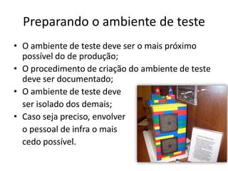 Preparando o ambiente de teste
• O ambiente de teste deve ser o mais próximo
  possível do de produção;
• O procedimento de criação do ambiente de teste
  deve ser documentado;
• O ambiente de teste deve
  ser isolado dos demais;
• Caso seja preciso, envolver
  o pessoal de infra o mais
  cedo possível.
 