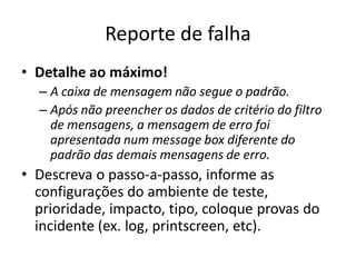 Reporte de falha
• Detalhe ao máximo!
  – A caixa de mensagem não segue o padrão.
  – Após não preencher os dados de critério do filtro
    de mensagens, a mensagem de erro foi
    apresentada num message box diferente do
    padrão das demais mensagens de erro.
• Descreva o passo-a-passo, informe as
  configurações do ambiente de teste,
  prioridade, impacto, tipo, coloque provas do
  incidente (ex. log, printscreen, etc).
 