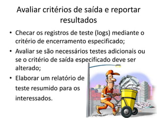 Avaliar critérios de saída e reportar
                resultados
• Checar os registros de teste (logs) mediante o
  critério de encerramento especificado;
• Avaliar se são necessários testes adicionais ou
  se o critério de saída especificado deve ser
  alterado;
• Elaborar um relatório de
  teste resumido para os
  interessados.
 