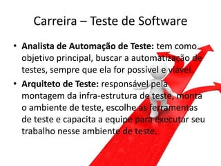 Carreira – Teste de Software
• Analista de Automação de Teste: tem como
  objetivo principal, buscar a automatização de
  testes, sempre que ela for possível e viável.
• Arquiteto de Teste: responsável pela
  montagem da infra-estrutura de teste, monta
  o ambiente de teste, escolhe as ferramentas
  de teste e capacita a equipe para executar seu
  trabalho nesse ambiente de teste.
 