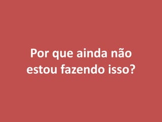 Por que ainda não
estou fazendo isso?
 