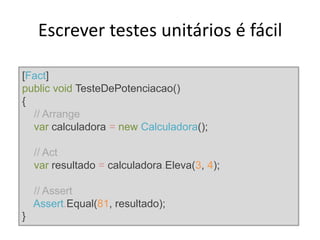Escrever testes unitários é fácil
[Fact]
public void TesteDePotenciacao()
{
// Arrange
var calculadora = new Calculadora();
// Act
var resultado = calculadora.Eleva(3, 4);
// Assert
Assert.Equal(81, resultado);
}
 