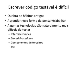 Escrever código testável é difícil
• Quebra de hábitos antigos
• Aprender nova forma de pensar/trabalhar
• Algumas tecnologias são naturalmente mais
difíceis de testar
– Interface Gráfica
– Stored Procedures
– Componentes de terceiros
– etc.
 