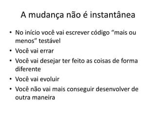 A mudança não é instantânea
• No início você vai escrever código “mais ou
menos” testável
• Você vai errar
• Você vai desejar ter feito as coisas de forma
diferente
• Você vai evoluir
• Você não vai mais conseguir desenvolver de
outra maneira
 