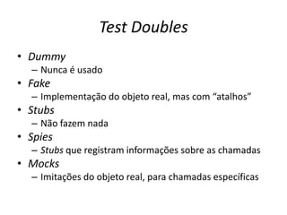 Test Doubles
• Dummy
– Nunca é usado
• Fake
– Implementação do objeto real, mas com “atalhos”
• Stubs
– Não fazem nada
• Spies
– Stubs que registram informações sobre as chamadas
• Mocks
– Imitações do objeto real, para chamadas específicas
 